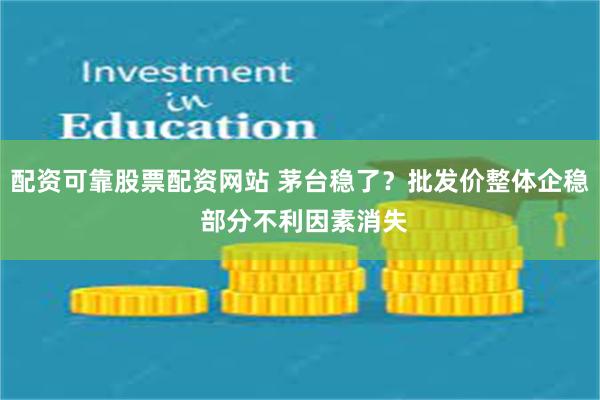 配资可靠股票配资网站 茅台稳了？批发价整体企稳 部分不利因素消失