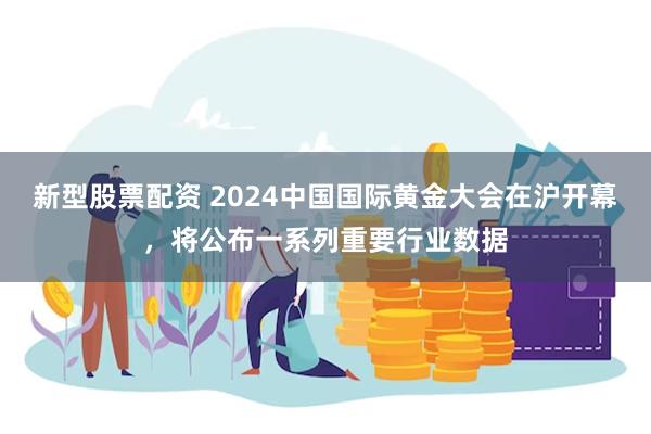 新型股票配资 2024中国国际黄金大会在沪开幕，将公布一系列重要行业数据