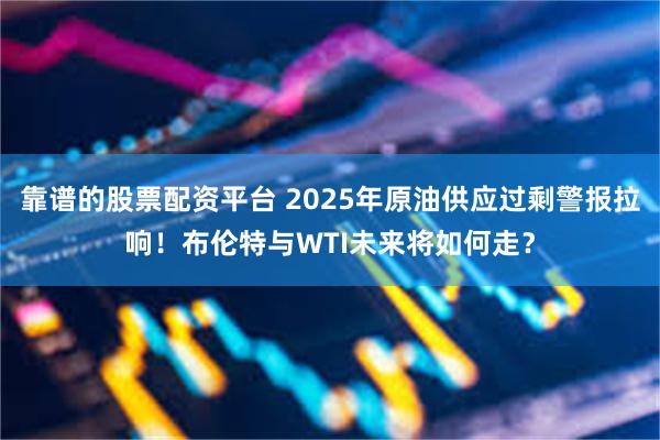 靠谱的股票配资平台 2025年原油供应过剩警报拉响！布伦特与WTI未来将如何走？