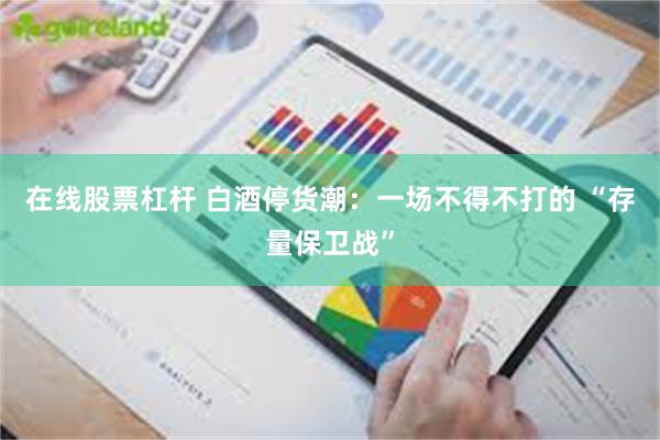 在线股票杠杆 白酒停货潮：一场不得不打的 “存量保卫战”