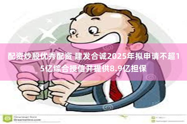配资炒股优秀配资 建发合诚2025年拟申请不超15亿综合授信并提供8.9亿担保