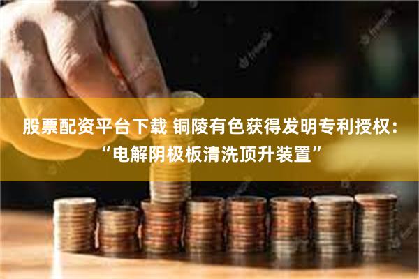 股票配资平台下载 铜陵有色获得发明专利授权：“电解阴极板清洗顶升装置”