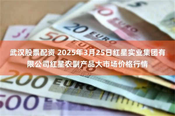武汉股票配资 2025年3月25日红星实业集团有限公司红星农副产品大市场价格行情