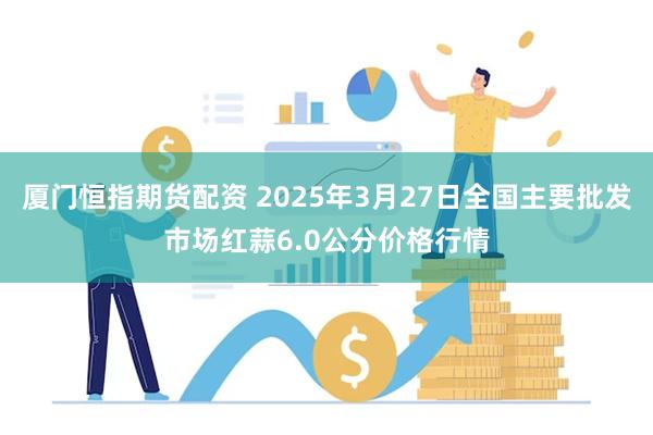 厦门恒指期货配资 2025年3月27日全国主要批发市场红蒜6.0公分价格行情