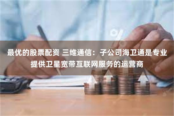 最优的股票配资 三维通信：子公司海卫通是专业提供卫星宽带互联网服务的运营商