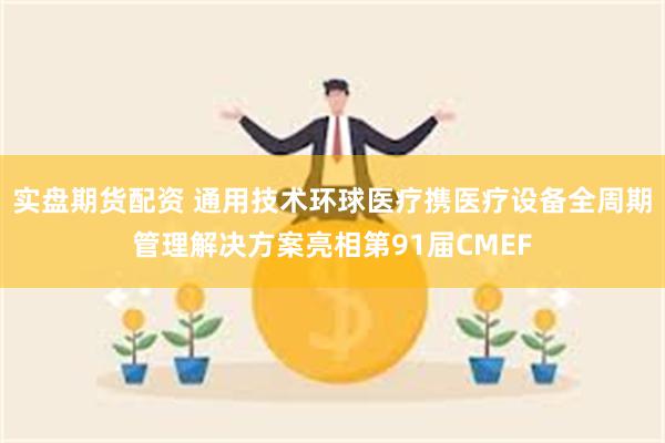 实盘期货配资 通用技术环球医疗携医疗设备全周期管理解决方案亮相第91届CMEF