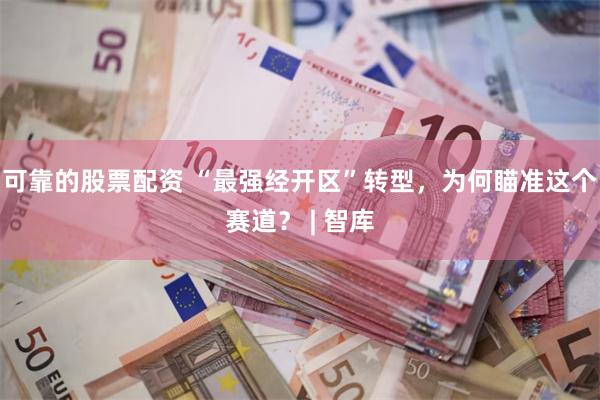 可靠的股票配资 “最强经开区”转型，为何瞄准这个赛道？ | 智库