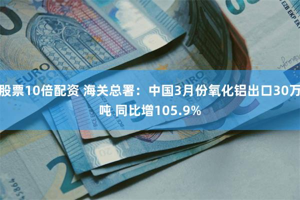 股票10倍配资 海关总署：中国3月份氧化铝出口30万吨 同比增105.9%