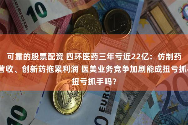 可靠的股票配资 四环医药三年亏近22亿：仿制药拖累营收、创新药拖累利润 医美业务竞争加剧能成扭亏抓手吗？