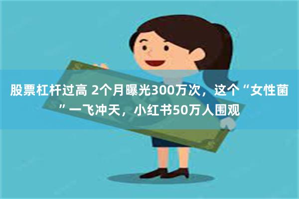 股票杠杆过高 2个月曝光300万次，这个“女性菌”一飞冲天，小红书50万人围观