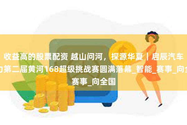 收益高的股票配资 越山问河，探源华夏｜启辰汽车助力第二届黄河168超级挑战赛圆满落幕_智能_赛事_向全国