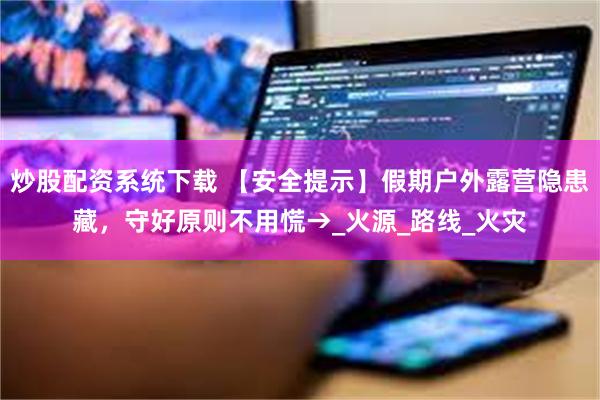 炒股配资系统下载 【安全提示】假期户外露营隐患藏，守好原则不用慌→_火源_路线_火灾