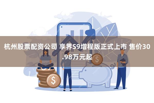 杭州股票配资公司 享界S9增程版正式上市 售价30.98万元起