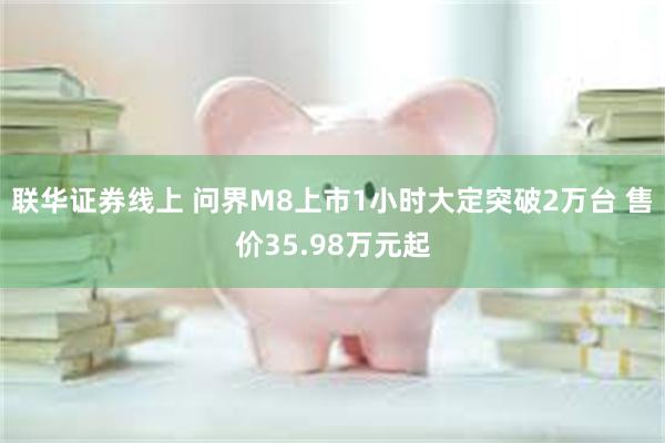 联华证券线上 问界M8上市1小时大定突破2万台 售价35.98万元起