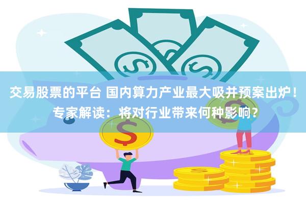 交易股票的平台 国内算力产业最大吸并预案出炉！ 专家解读：将对行业带来何种影响？