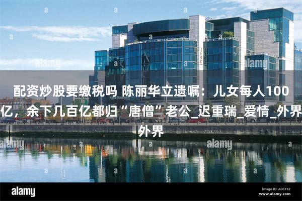配资炒股要缴税吗 陈丽华立遗嘱：儿女每人100亿，余下几百亿都归“唐僧”老公_迟重瑞_爱情_外界