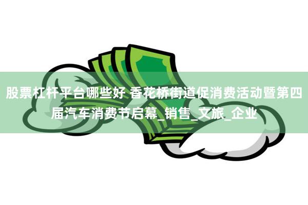 股票杠杆平台哪些好 香花桥街道促消费活动暨第四届汽车消费节启幕_销售_文旅_企业