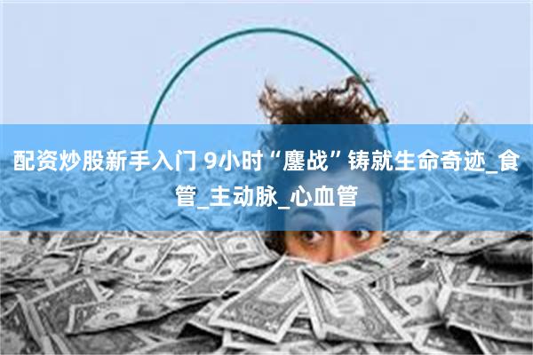 配资炒股新手入门 9小时“鏖战”铸就生命奇迹_食管_主动脉_心血管