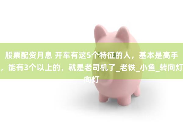 股票配资月息 开车有这5个特征的人，基本是高手，能有3个以上的，就是老司机了_老铁_小鱼_转向灯