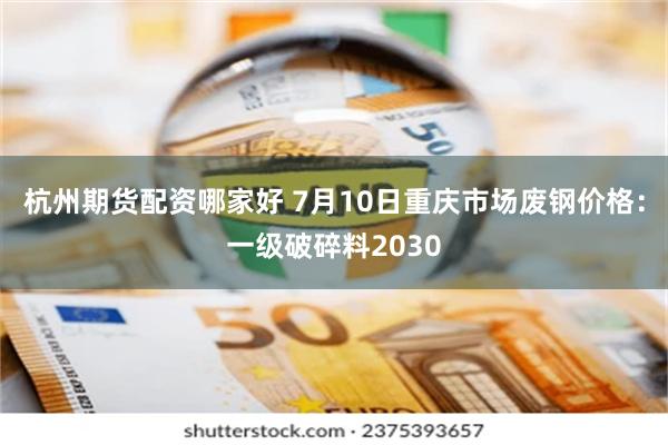 杭州期货配资哪家好 7月10日重庆市场废钢价格：一级破碎料2030