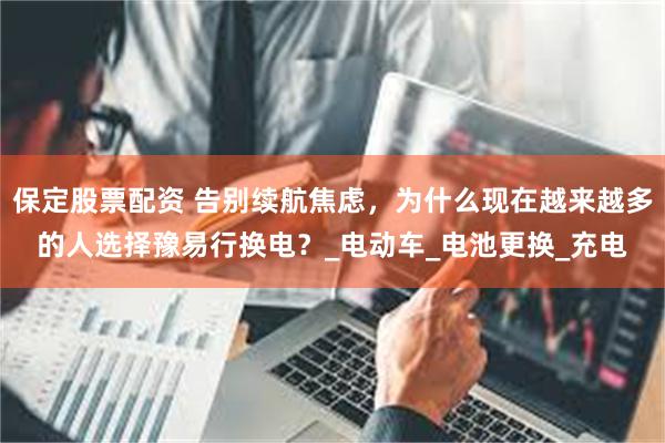 保定股票配资 告别续航焦虑，为什么现在越来越多的人选择豫易行换电？_电动车_电池更换_充电