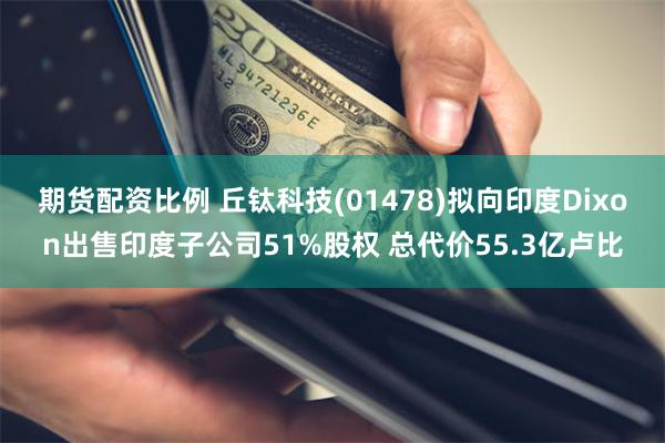 期货配资比例 丘钛科技(01478)拟向印度Dixon出售印度子公司51%股权 总代价55.3亿卢比