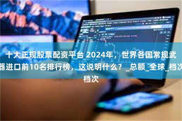 十大正规股票配资平台 2024年，世界各国常规武器进口前10名排行榜，这说明什么？_总额_全球_档次