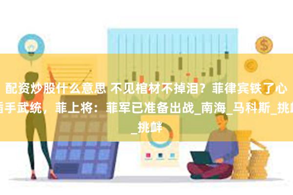 配资炒股什么意思 不见棺材不掉泪？菲律宾铁了心插手武统，菲上将：菲军已准备出战_南海_马科斯_挑衅