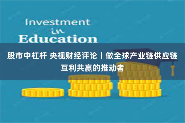 股市中杠杆 央视财经评论丨做全球产业链供应链互利共赢的推动者