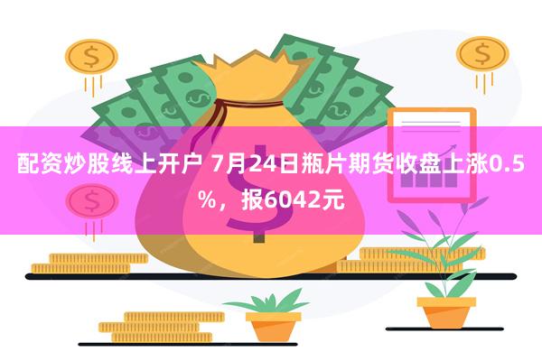 配资炒股线上开户 7月24日瓶片期货收盘上涨0.5%，报6042元