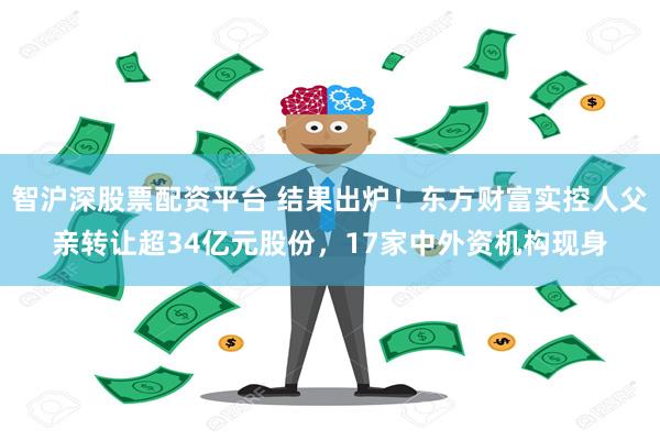 智沪深股票配资平台 结果出炉！东方财富实控人父亲转让超34亿元股份，17家中外资机构现身