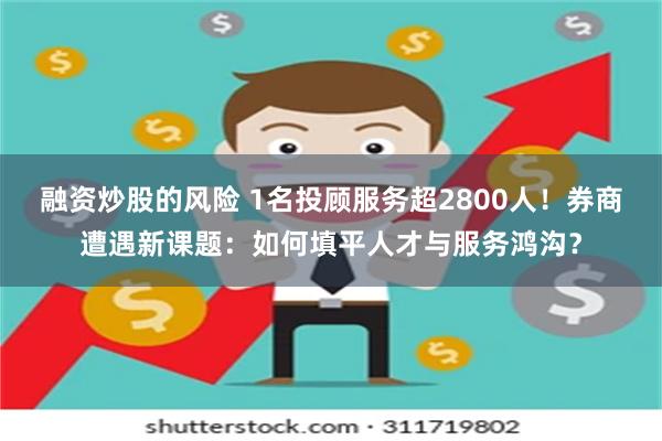融资炒股的风险 1名投顾服务超2800人！券商遭遇新课题：如何填平人才与服务鸿沟？