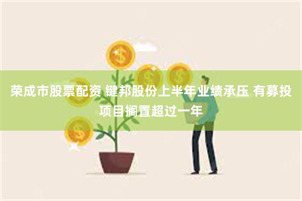 荣成市股票配资 键邦股份上半年业绩承压 有募投项目搁置超过一年