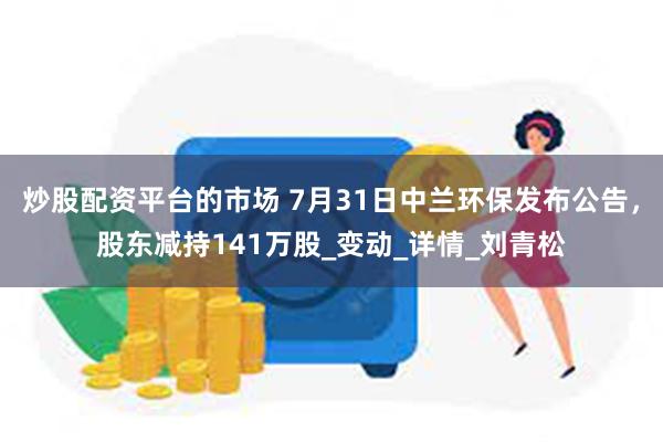 炒股配资平台的市场 7月31日中兰环保发布公告，股东减持141万股_变动_详情_刘青松