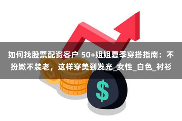如何找股票配资客户 50+姐姐夏季穿搭指南：不扮嫩不装老，这样穿美到发光_女性_白色_衬衫