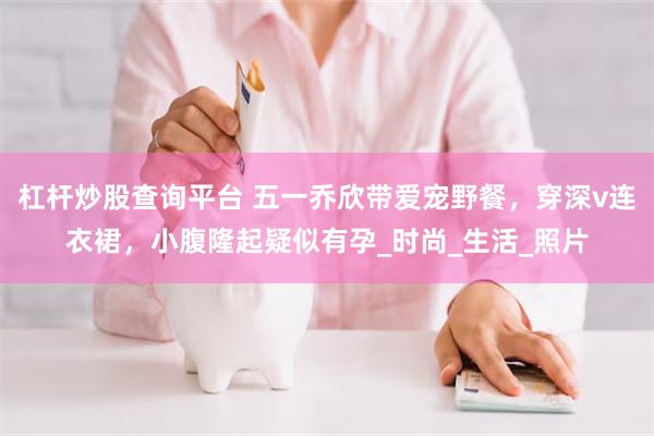 杠杆炒股查询平台 五一乔欣带爱宠野餐，穿深v连衣裙，小腹隆起疑似有孕_时尚_生活_照片