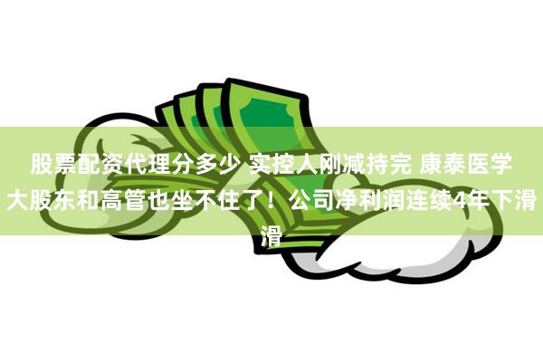 股票配资代理分多少 实控人刚减持完 康泰医学大股东和高管也坐不住了！公司净利润连续4年下滑