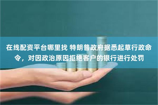 在线配资平台哪里找 特朗普政府据悉起草行政命令，对因政治原因拒绝客户的银行进行处罚