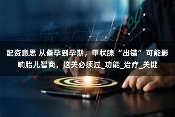 配资意思 从备孕到孕期，甲状腺 “出错” 可能影响胎儿智商，这关必须过_功能_治疗_关键