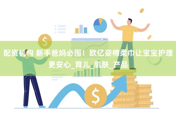 配资机构 新手爸妈必囤！欧亿姿棉柔巾让宝宝护理更安心_育儿_肌肤_产品