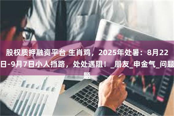 股权质押融资平台 生肖鸡，2025年处暑：8月22日-9月7日小人挡路，处处遇阻！_朋友_申金气_问题