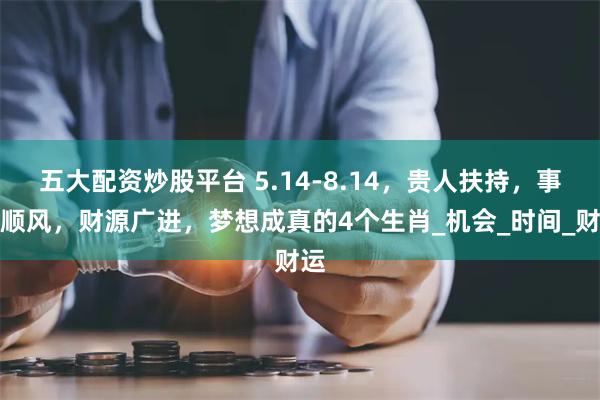 五大配资炒股平台 5.14-8.14，贵人扶持，事业顺风，财源广进，梦想成真的4个生肖_机会_时间_财运