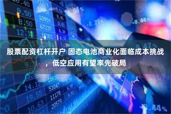 股票配资杠杆开户 固态电池商业化面临成本挑战，低空应用有望率先破局