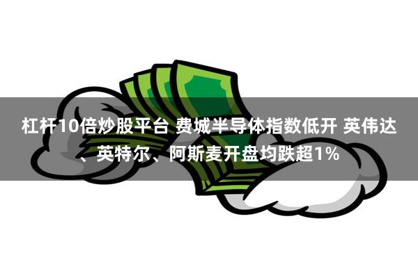 杠杆10倍炒股平台 费城半导体指数低开 英伟达、英特尔、阿斯麦开盘均跌超1%