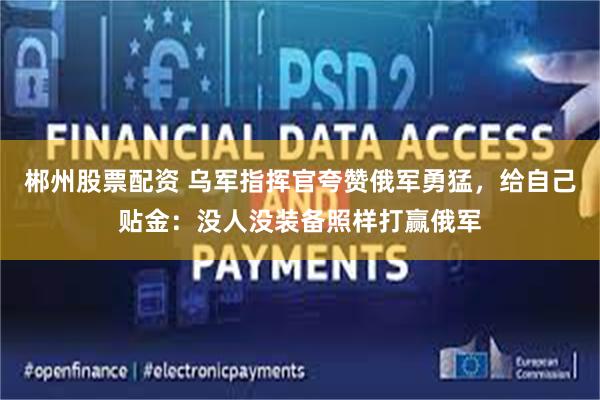 郴州股票配资 乌军指挥官夸赞俄军勇猛，给自己贴金：没人没装备照样打赢俄军