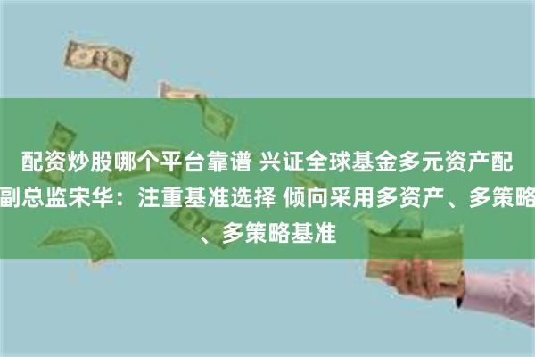 配资炒股哪个平台靠谱 兴证全球基金多元资产配置部副总监宋华：注重基准选择 倾向采用多资产、多策略基准
