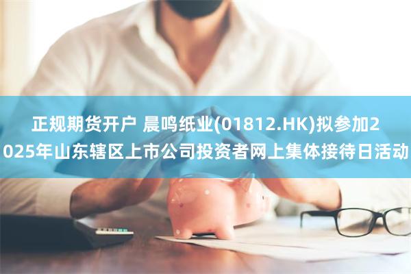 正规期货开户 晨鸣纸业(01812.HK)拟参加2025年山东辖区上市公司投资者网上集体接待日活动