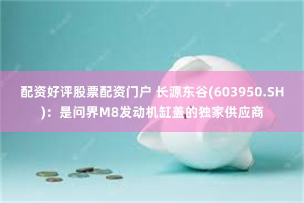 配资好评股票配资门户 长源东谷(603950.SH)：是问界M8发动机缸盖的独家供应商