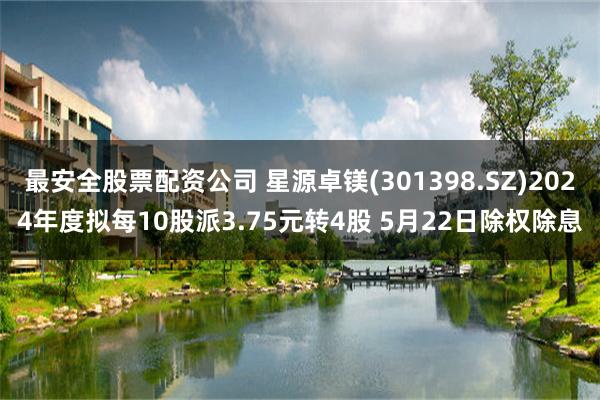 最安全股票配资公司 星源卓镁(301398.SZ)2024年度拟每10股派3.75元转4股 5月22日除权除息