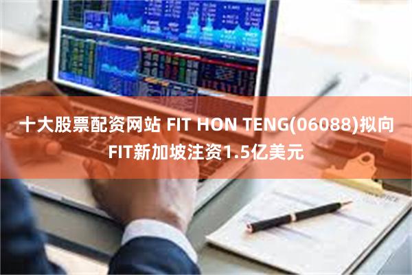 十大股票配资网站 FIT HON TENG(06088)拟向FIT新加坡注资1.5亿美元